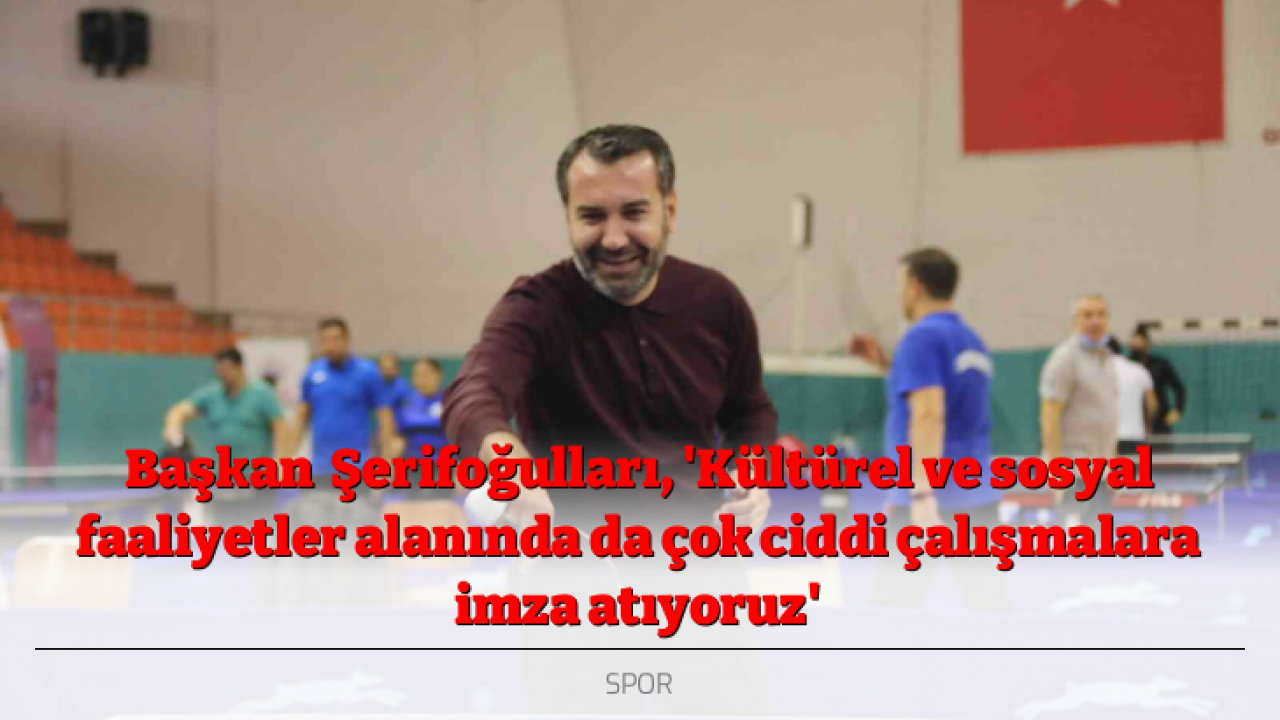 Başkan Şerifoğulları, 'Kültürel ve sosyal faaliyetler alanında da çok ciddi çalışmalara imza atıyoruz'