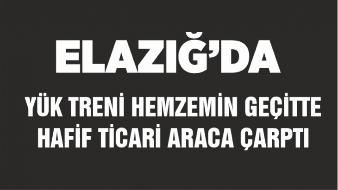 Elazığ'da yük treni hemzemin geçitte hafif ticari araca çarptı