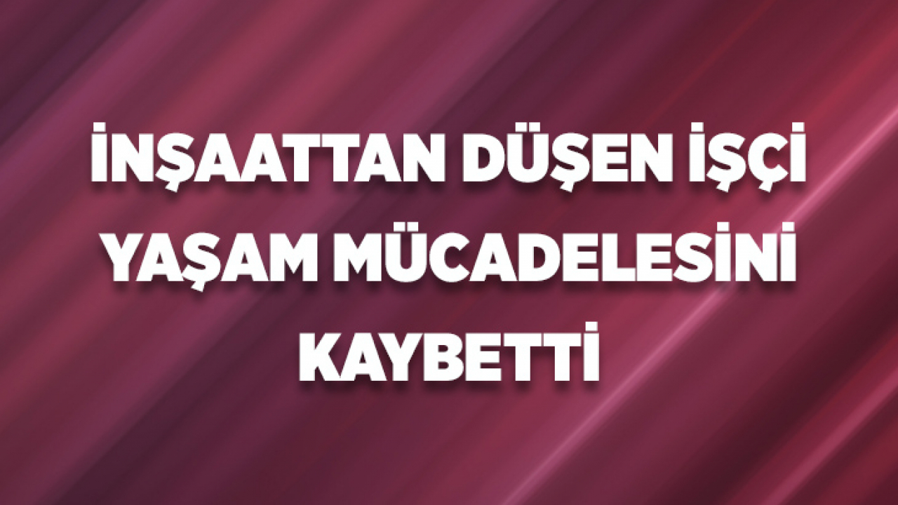 İnşaattan Düşen İşçi Yaşam Mücadelesini Kaybetti